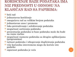 KORIŠĆENJE BAZE PODATAKA IMA
NIZ PREDNOSTI U ODNOSU NA
KLASIČAN RAD SA PAPIRIMA:
 brži rad
 jednostavno korišćenje
 omogućava rad sa velikim brojem podataka
 jednostavan unos i promena
 lako pretraživanje i selektovanje podataka
 mogućnost sortiranja podataka
 prezentacija podataka iz baze podataka može da bude
na razne načine
 mogućnost razmene podataka sa drugim aplikacijama
(programima)
 tačnost podataka i izbegavanje dupliciranja podataka
 više korisnika istovremeno mogu da koriste iste
podatke
 sigurnost podataka je veća 11
 