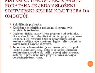 SISTEM ZA UPRAVLJANJE BAZOM
PODATAKA JE JEDAN SLOŽENI
SOFTVERSKI SISTEM KOJI TREBA DA
OMOGUĆI:
 Skladištenje podataka.
 Korišćenje zajedničkih podataka od strane svih
ovlašćenih korisnika.
 Logičku i fizičku nezavisnost programa od podataka.
Bez obzira što se podaci fizički pamte, po pravilu, samo
jednom, u jedinstvenoj fizičkog organizaciji, svaki
korisnik dobija svoju sopstvenu logičku sliku podataka
kakva njemu najviše odgovara.
 Jednostavno komuniciranje sa bazom podataka preko
jezika bliskih korisniku, kako bi se neprofesionalni
korisnici neposredno uključili u razvoj informacionog
sistema, a profesionalnim programerima značajno
povećala produktivnost.
12
 