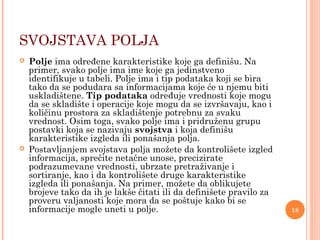 SVOJSTAVA POLJA
 Polje ima određene karakteristike koje ga definišu. Na
primer, svako polje ima ime koje ga jedinstveno
identifikuje u tabeli. Polje ima i tip podataka koji se bira
tako da se podudara sa informacijama koje će u njemu biti
uskladištene. Tip podataka određuje vrednosti koje mogu
da se skladište i operacije koje mogu da se izvršavaju, kao i
količinu prostora za skladištenje potrebnu za svaku
vrednost. Osim toga, svako polje ima i pridruženu grupu
postavki koja se nazivaju svojstva i koja definišu
karakteristike izgleda ili ponašanja polja.
 Postavljanjem svojstava polja možete da kontrolišete izgled
informacija, sprečite netačne unose, precizirate
podrazumevane vrednosti, ubrzate pretraživanje i
sortiranje, kao i da kontrolišete druge karakteristike
izgleda ili ponašanja. Na primer, možete da oblikujete
brojeve tako da ih je lakše čitati ili da definišete pravilo za
proveru valjanosti koje mora da se poštuje kako bi se
informacije mogle uneti u polje. 18
 