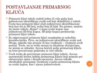 POSTAVLJANJE PRIMARNOG
KLJUČA
 Primarni ključ tabele sadrži jedno ili više polja koja
jedinstveno identifikuju svaki red koji skladištite u tabeli.
Često kao primarni ključ služi jedinstveni identifikacioni
broj kao što je ID broj, redni broj ili kôd. Na primer, možete
da imate tabelu „Kupci“ u kojoj svaki kupac ima
jedinstveni ID broj kupca. ID polje kupca predstavlja
primarni ključ tabele.
 Za odgovarajući primarni ključ neophodno je nekoliko
karakteristika. Prvo, on jedinstveno identifikuje svaki red.
Drugo, nikada nije prazan ili bez vrednosti – vrednost uvek
postoji. Treće, on se retko menja (u idealnim slučajevima,
ne menja se nikada). Access koristi polja primarnog ključa
za brzo povezivanje podataka iz više tabela.
 Uvek treba da precizirate primarni ključ tabele. Access
automatski kreira indeks primarnog ključa koji pomaže pri
ubrzavanju upita i drugih operacija. Access takođe
obezbeđuje postojanje vrednosti u polju primarnog ključa
za svaki zapisa, kao i njenu jedinstvenost. 19
 