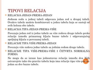  RELACIJA JEDAN-PREMA-JEDAN
Jednom redu u jednoj tabeli odgovara jedan red u drugoj tabeli.
Ovakve tabele možete kombinovati u jednu tabelu koja se sastoji od
svih kolona obe tabele.
 RELACIJA TIPA JEDAN-PREMA-VIŠE
Povezuju jedan red iz jedne tabele sa više redova druge tabele preko
relacije između primarnog ključa bazne tabele i odgovarajućeg
spoljnjeg ključa u povezanoj tabeli.
 RELACIJE TIPA VIŠE-PREMA-JEDAN
Povezuju više redova jedne tabele sa jednim redom druge tabele.
 RELACIJE TIPA VIŠE-PREMA-VIŠE I ČETVRTA NORMALNA
FORMA
Ne mogu da se izraze kao jednostavne relacije između dva Njih
ostvarujete tako što pravite tabelu koja ima relacije tipa više-prema-
jedan sa dve bazne tabele.
TIPOVI RELACIJA
20
 