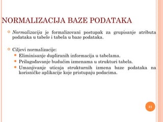  Normalizacija je formalizovani postupak za grupisanje atributa
podataka u tabele i tabela u baze podataka.
 Ciljevi normalizacije:
 Eliminisanje dupliranih informacija u tabelama.
 Prilagođavanje budućim izmenama u strukturi tabela.
 Umanjivanje uticaja strukturnih izmena baze podataka na
korisničke aplikacije koje pristupaju podacima.
NORMALIZACIJA BAZE PODATAKA
21
 