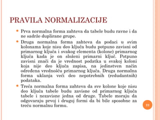 PRAVILA NORMALIZACIJE
 Prva normalna forma zahteva da tabele budu ravne i da
ne sadrže duplirane grupe.
 Druga normalna forma zahteva da podaci u svim
kolonama koje nisu deo ključa budu potpuno zavisni od
primarnog ključa i svakog elementa (kolone) primarnog
ključa kada je on složeni primarni ključ. Potpuno
zavisni znači da je vrednost podatka u svakoj koloni
koja nije deo ključa zapisa, na jedinstven način
određena vrednošću primarnog ključa. Druga normalna
forma uklanja veći deo nepotrebnih (redudantnih)
podataka.
 Treća normalna forma zahteva da sve kolone koje nisu
deo ključa tabele budu zavisne od primarnog ključa
tabele i nezavisne jedna od druge. Tabele moraju da
odgovaraju prvoj i drugoj formi da bi bile sposobne za
treću normalnu formu. 22
 