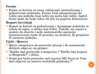 Forme
 Forme se koriste za unos, editovanje, pretraživanje i
prikazivanje podataka. Forme Vam omogućavaju da
vidite one podatke koje želite na način koji želite. Izgled
formi može da bude takav da liče na papirne dokumente.
Report (izveštaj)
 Report se koristi za prikazivanje i štampanje podataka iz
tabela ili upita, u obliku koji želite. Takođe, na report-u
možete da obavite i neke matematičke operacije
(izračunavanje sume ili proseka, na primer), da grupišete
ili sortirate podatke.
Upiti - Querys
 Qvery omogućava da postavite pitanje i da automatski
dobijete odgovor, na primer:
 "Koliko ima proizvoda u magacinu ? "Koliko ima kupaca
iz Beograda?" i slično.
 Svaki put kada postavite upit (query) MS Acces će Vam
dati odgovor na osnovu trenutnih podataka.?"
24
 