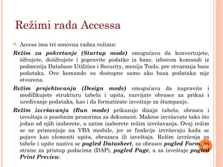  Access ima tri osnovna radna režima:
Režim za pokretanje (Startup mode) omogućava da konvertujete,
šifrujete, dešifrujete i popravite podatke iz baze, izborom komandi iz
podmenija Database Utilities i Security, menija Tools, pre otvaranja baze
podataka. Ove komande su dostupne samo ako baza podataka nije
otvorena.
Režim projektovanja (Design mode) omogućava da napravite i
modifikujete strukturu tabela i upita, razvijate obrasce za prikaz i
uređivanje podataka, kao i da formatirate izveštaje za štampanje.
Režim izvršavanja (Run mode) prikazuje dizajn tabela, obrasca i
izveštaja u posebnim prozorima za dokument. Makroe izvršavate tako što
jedan od njih izaberete, a zatim izaberete režim izvršavanja. Ovaj režim
se ne primenjuje na VBA module, jer se funkcije izvršavaju kada se
pojave kao elementi upita, obrazaca ili izveštaja. Režim izvršenja za
tabele i upite naziva se pogled Datasheet, za obrasce pogled Form, za
strane za pristup podacima (DAP), pogled Page, a za izveštaje pogled
Print Preview.
Režimi rada Accessa
27
 