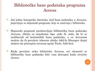  Još jedna kategorija datoteka, kod baza podataka u Accessu,
pojavljuju se dopunski programi, koji se nazivaju i biblioteke.
 Dopunski programi predstavljaju bibliotečku bazu podataka
Accessa, obično sa oznakama tipa .mde ili .mda, da bi se
razlikovali od korisničkih baza podataka, a sa Accessom
možete da ih povežete izborom alatke Add-In Manager (kojoj
možete da pristupite izvorom opcije Tools, Add-Ins).
 Kada povežete neku biblioteku Accessa, svi elementi te
bibliotečke baze podataka biće vam dostupni kada otvorite
Access.
Bibliotečke baze podataka programa
Access
28
 