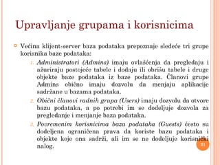  Većina klijent-server baza podataka prepoznaje sledeće tri grupe
korisnika baze podataka:
1. Administratori (Admins) imaju ovlašćenja da pregledaju i
ažuriraju postojeće tabele i dodaju ili obrišu tabele i druge
objekte baze podataka iz baze podataka. Članovi grupe
Admins obično imaju dozvolu da menjaju aplikacije
sadržane u bazama podataka.
2. Obični članovi radnih grupa (Users) imaju dozvolu da otvore
bazu podataka, a po potrebi im se dodeljuje dozvola za
pregledanje i menjanje baza podataka.
3. Povremenim korisnicima baza podataka (Guests) ćesto su
dodeljena ograničena prava da koriste bazu podataka i
objekte koje ona sadrži, ali im se ne dodeljuje korisnički
nalog.
Upravljanje grupama i korisnicima
31
 