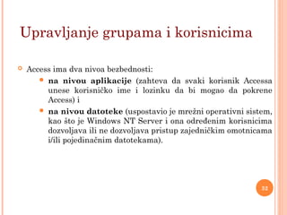  Access ima dva nivoa bezbednosti:
 na nivou aplikacije (zahteva da svaki korisnik Accessa
unese korisničko ime i lozinku da bi mogao da pokrene
Access) i
 na nivou datoteke (uspostavio je mrežni operativni sistem,
kao što je Windows NT Server i ona određenim korisnicima
dozvoljava ili ne dozvoljava pristup zajedničkim omotnicama
i/ili pojedinačnim datotekama).
Upravljanje grupama i korisnicima
32
 