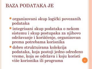 BAZA PODATAKA JE
organizovani skup logički povezanih
podataka
integrisani skup podataka o nekom
sistemu i skup postupaka za njihovo
održavanje i korišćenje, organizovan
prema potrebama korisnika
dobro struktuirana kolekcija
podataka, koja postoji jedno određeno
vreme, koja se održava i koju koristi
više korisnika ili programa 5
 