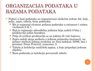 ORGANIZACIJA PODATAKA U
BAZAMA PODATAKA
 Podaci u bazi podataka su organizovani sledećim redom: bit, bajt,
polje, zapis, tabela, baza podataka.
 Bit je najmanji element prikaza podataka u računaru i uzima
vrednosti 0 ili 1.
 Bajt je najmanja adresibilna jedinica koja sadrži 8 bita i
predstavlja jedan karakter.
 Polje ili atribut predstavlja se sa jednim ili više bajtova.
 Zapis sadrži skup atributa o jednom primerku (instanci), na
primer atributi jednog studenta su: broj indeksa: 50/90, ime i
prezime: Petar Petrović, semestar: 2.
 Tabela je kolekcija različitih zapisa, a koje pripadaju jednom
objektu.
 Baza podataka je kolekcija povezanih tabela.
9
 