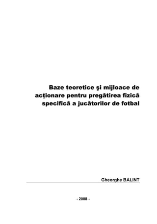Baze teoretice şi mijloace de
acţionare pentru pregătirea fizică
  specifică a jucătorilor de fotbal




                        Gheorghe BALINT



             - 2008 -
 