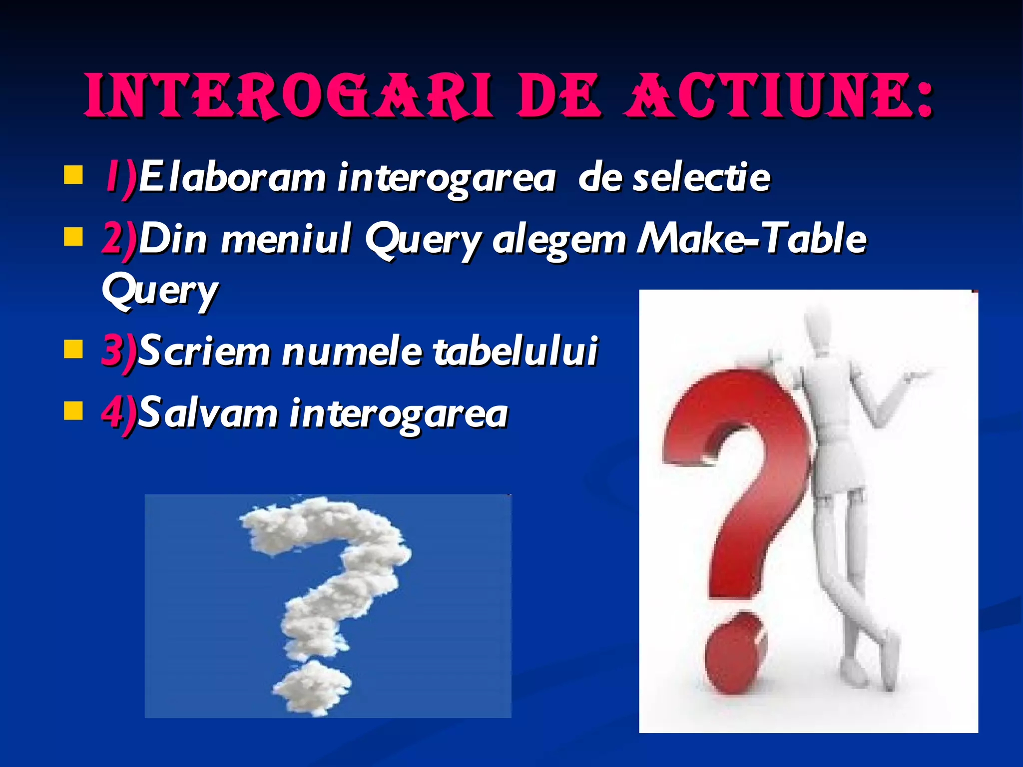 Interogari de actiune: 1) Elaboram interogarea  de selectie 2) Din meniul Query alegem Make-Table Query 3) Scriem numele tabelului 4) Salvam interogarea 