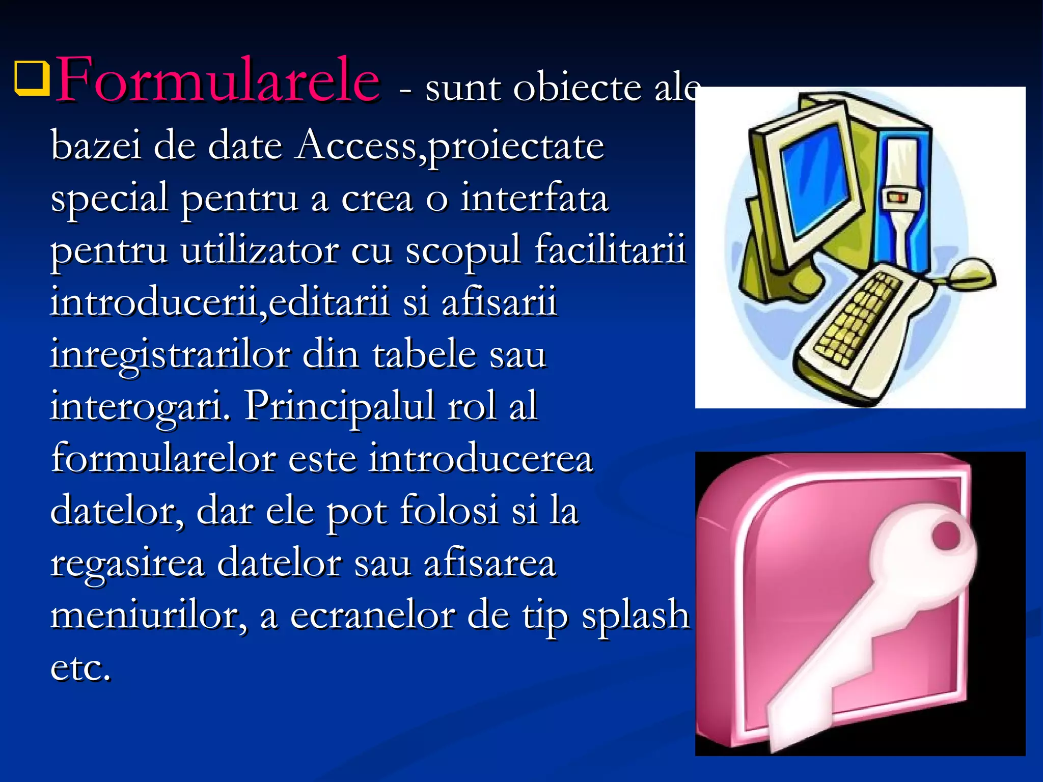 Formularele   - sunt obiecte ale bazei de date Access,proiectate special pentru a crea o interfata pentru utilizator cu scopul facilitarii introducerii,editarii si afisarii inregistrarilor din tabele sau interogari. Principalul rol al formularelor este introducerea datelor, dar ele pot folosi si la regasirea datelor sau afisarea meniurilor, a ecranelor de tip splash etc. 