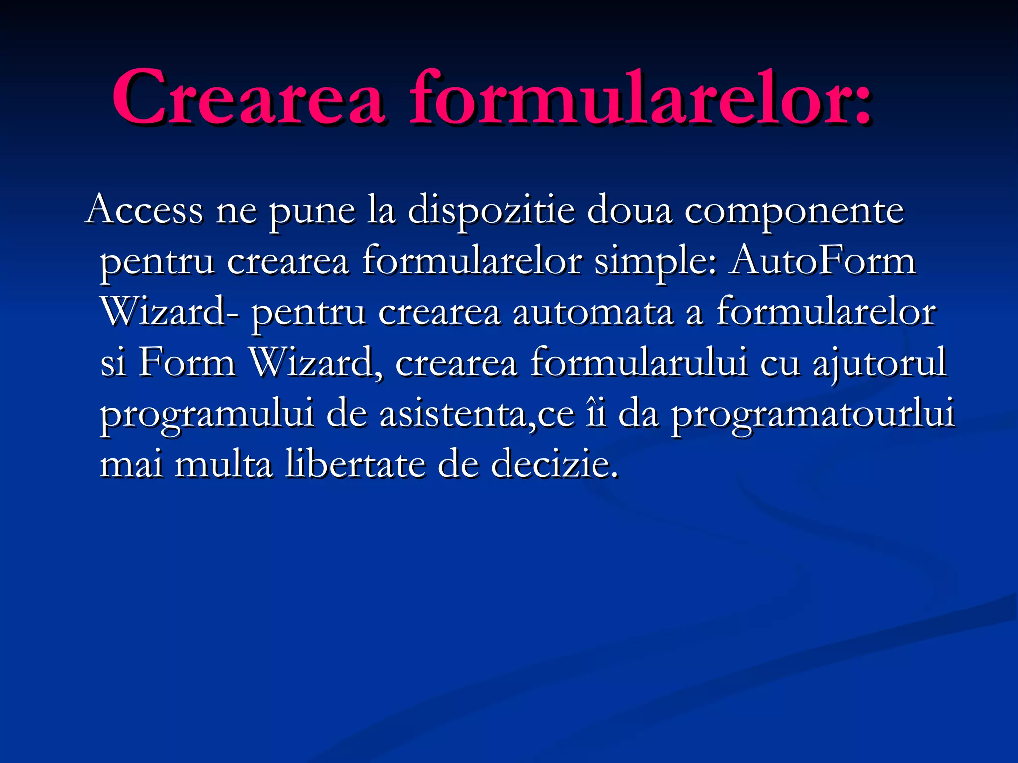 Crearea formularelor: Ac cess  ne  pune la dispozitie doua componente pentru crearea formularelor simple: AutoForm Wizard -  pentru crearea automata a formularelor si Form Wizard,  crearea formularului cu ajutorul programului de asistenta, ce îi da programatourlui mai multa libertate de decizie. 