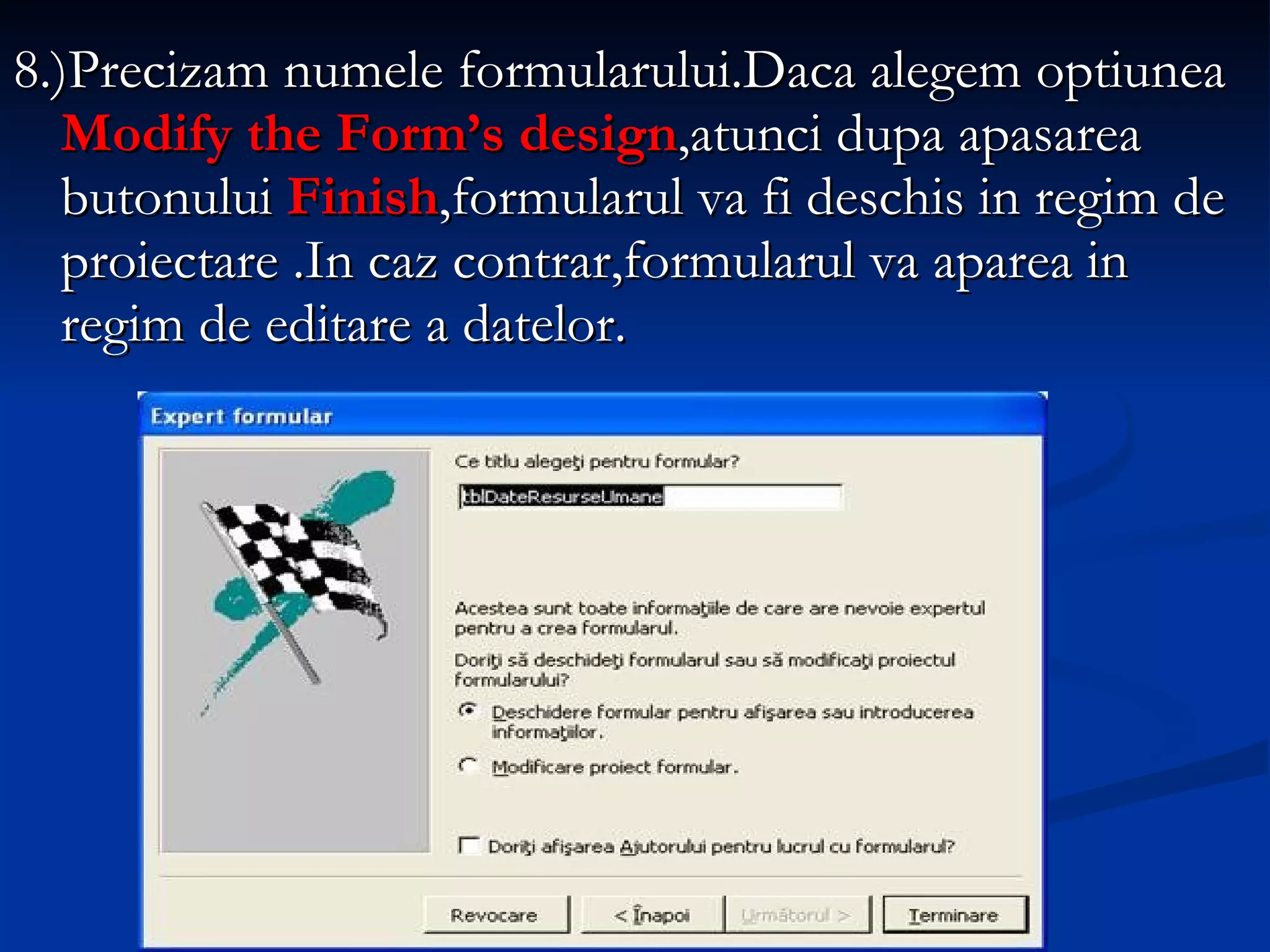 8.)Precizam numele formularului.Daca alegem optiunea  Modify the Form’s design ,atunci dupa apasarea butonului  Finish ,formularul va fi deschis in regim de proiectare .In caz contrar,formularul va aparea in regim de editare a datelor. 
