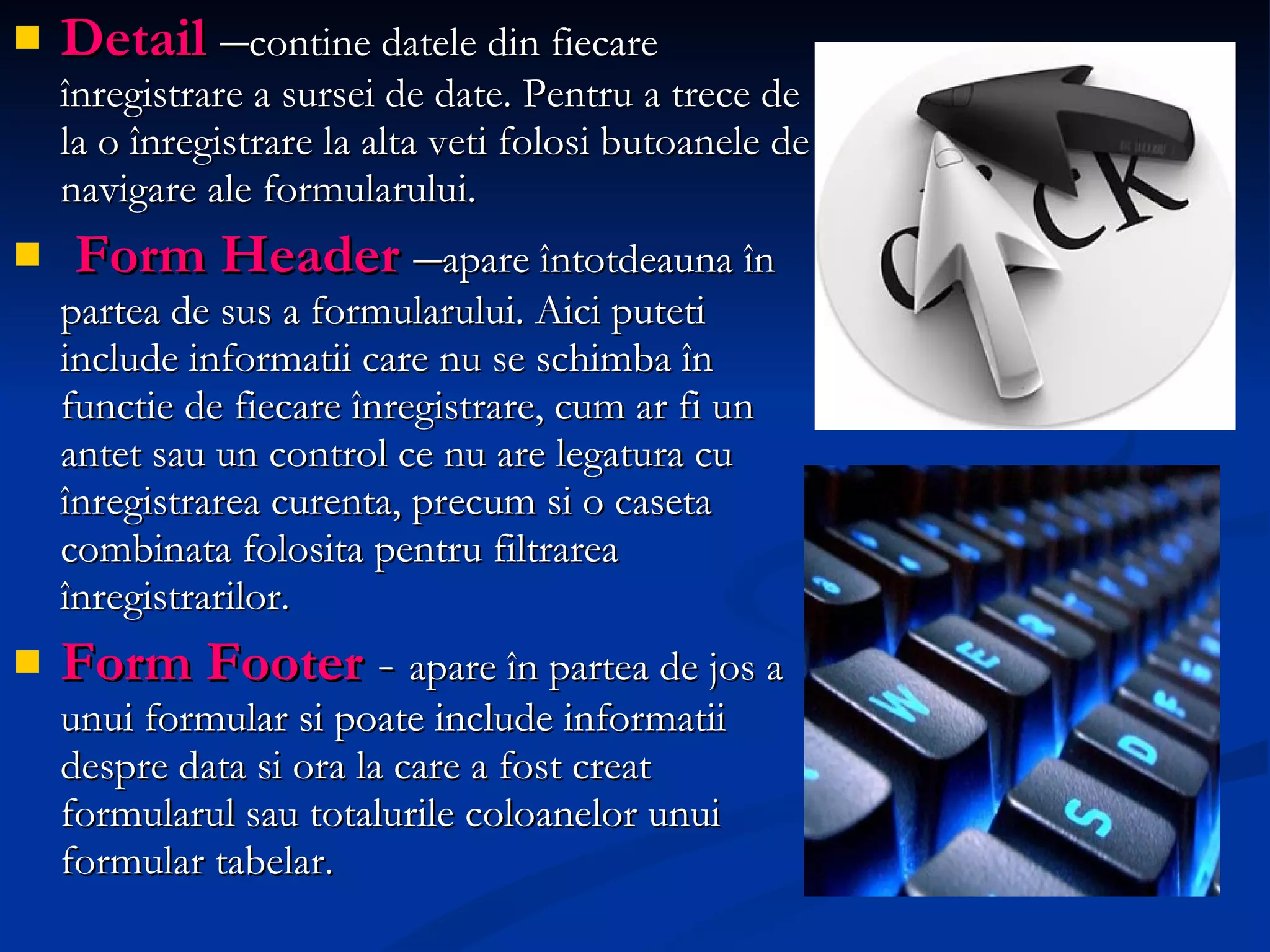 Detail  – contine datele din fiecare înregistrare a sursei de date. Pentru a trece de la o înregistrare la alta veti folosi butoanele de navigare ale formularului. Form Header   – apare întotdeauna în partea de sus a formularului. Aici puteti include informatii care nu se schimba în functie de fiecare înregistrare, cum ar fi un antet sau un control ce nu are legatura cu înregistrarea curenta, precum si o caseta combinata folosita pentru filtrarea înregistrarilor. Form Footer   -  apare în partea de jos a unui formular  si  p oate  include informatii despre data si ora la care a fost creat formularul sau totalurile coloanelor unui formular tabelar. 