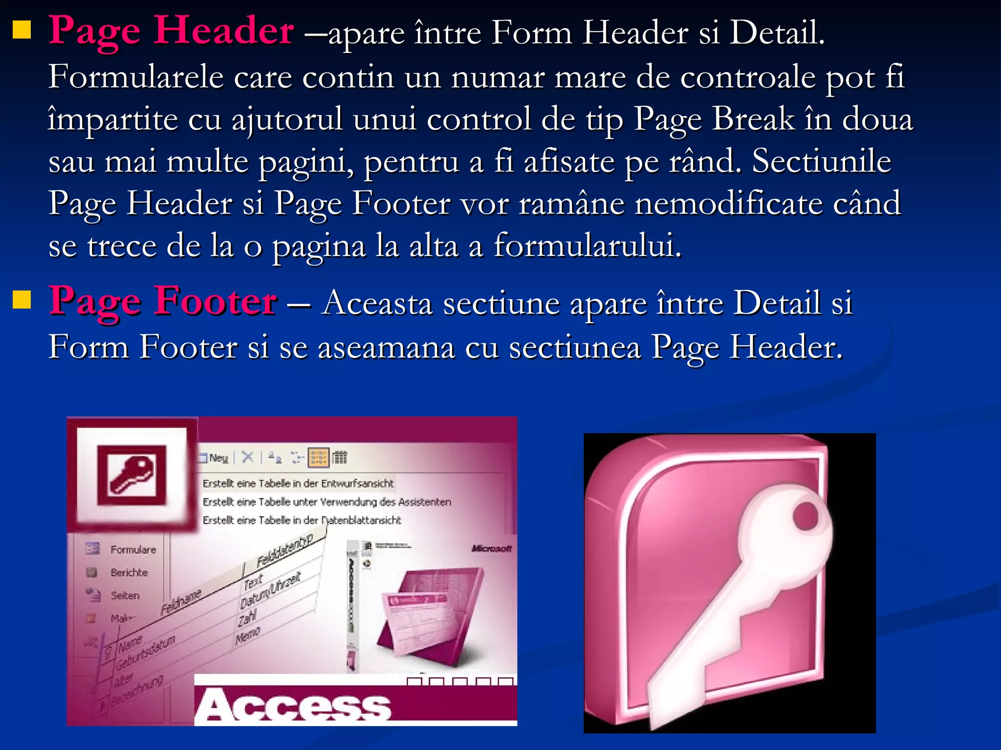 Page Header   – apare între Form Header si Detail. Formularele care contin un numar mare de controale pot fi împartite cu ajutorul unui control de tip Page Break în doua sau mai multe pagini, pentru a fi afisate pe rând. Sectiunile Page Header si Page Footer vor ramâne nemodificate când se trece de la o pagina la alta a formularului. Page Footer   –  Aceasta sectiune apare între Detail si Form Footer si se aseamana cu sectiunea Page Header. 