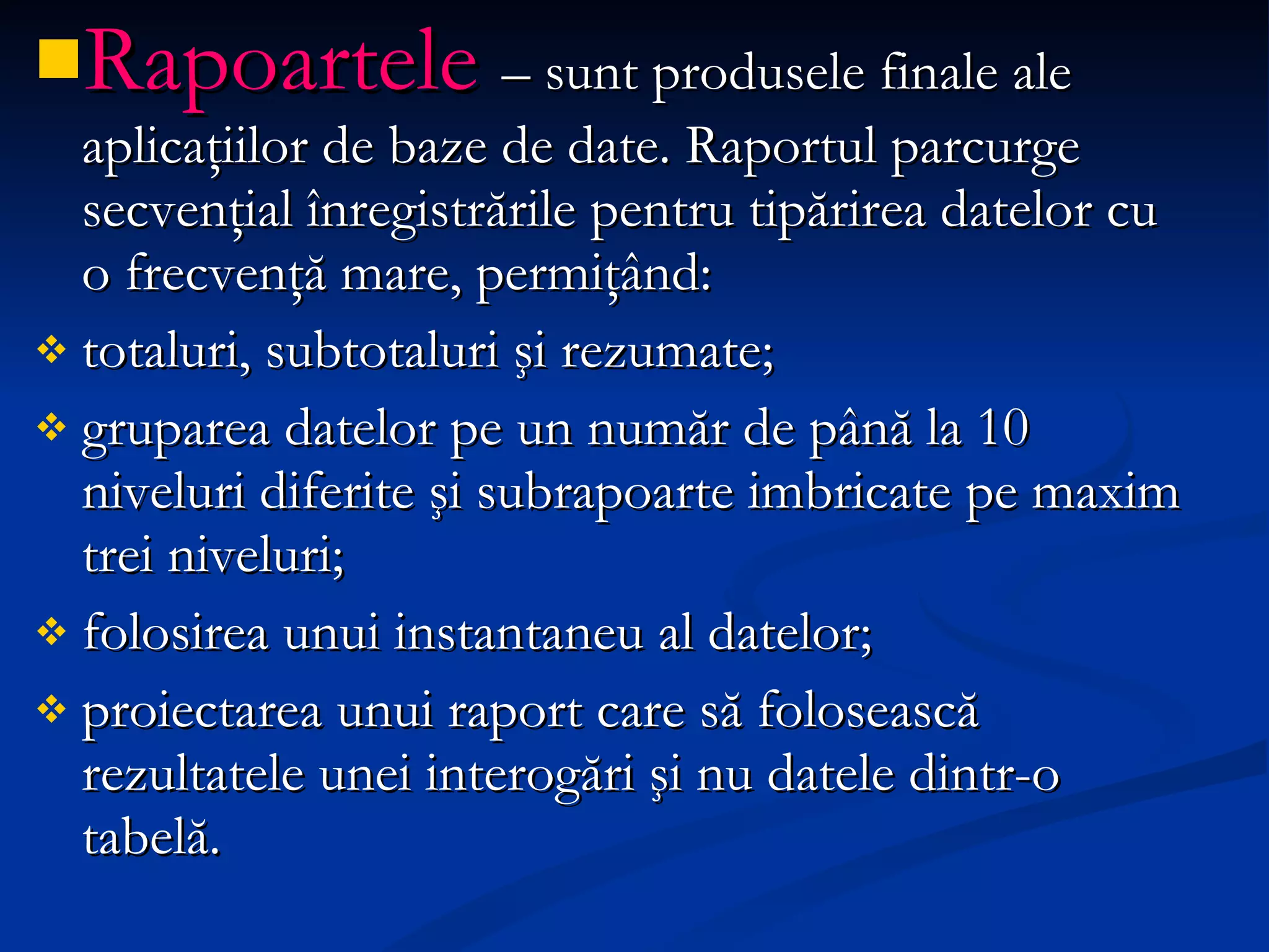 Rapoartele  – sunt produsele finale ale aplicaţiilor de baze de date.  Raportul parcurge secvenţial înregistrările pentru tipărirea datelor   cu o frecvenţă mare, permiţând:  totaluri, subtotaluri şi rezumate;  gruparea datelor pe un număr de până la 10 niveluri diferite şi subrapoarte imbricate pe maxim trei niveluri; folosirea unui instantaneu al datelor;  proiectarea unui raport care să folosească rezultatele unei interogări şi nu datele dintr-o tabelă.  