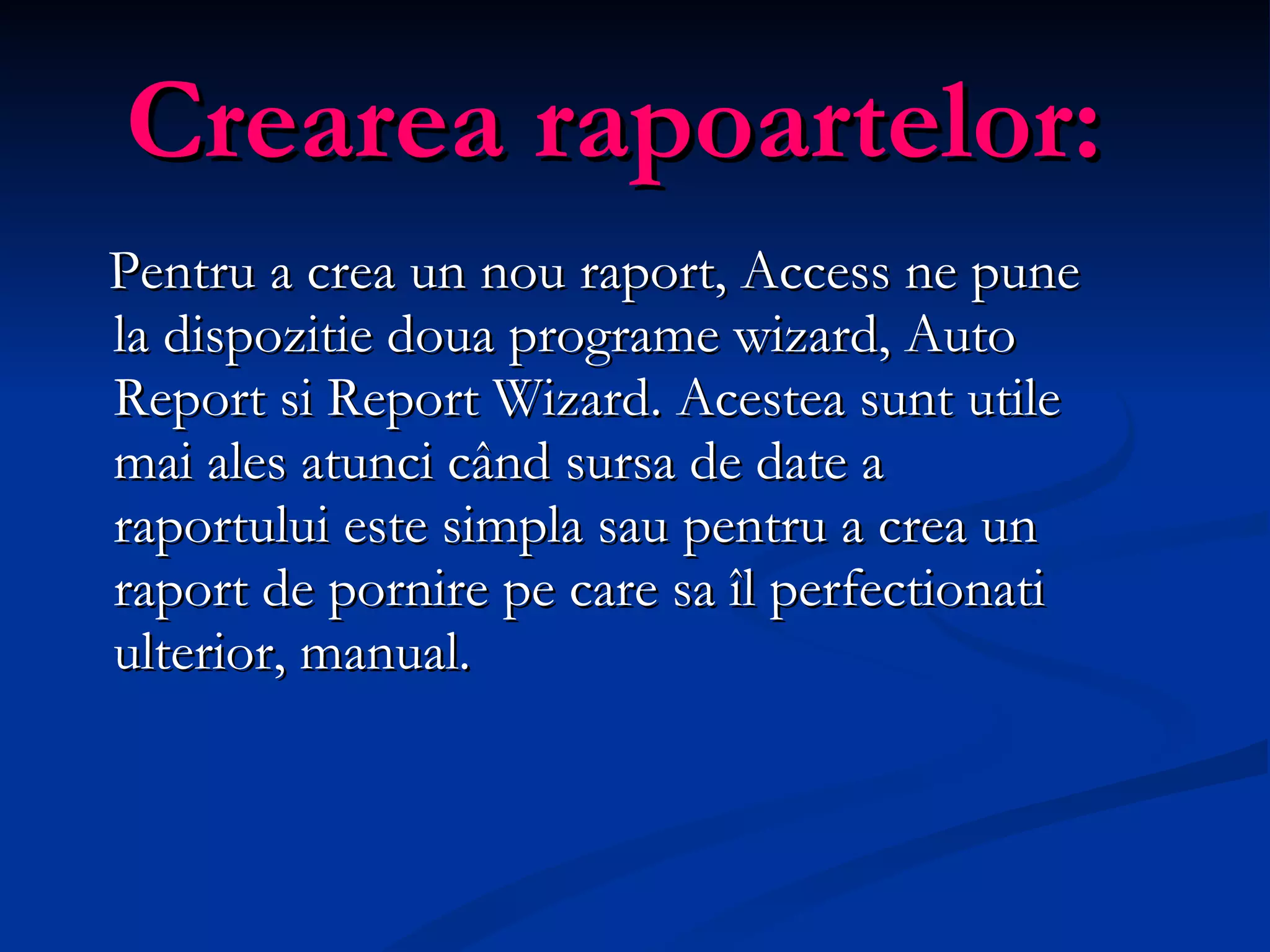 Crearea rapoartelor: Pentru a crea un nou raport, Access  ne  pune la dispozitie doua programe wizard, Auto Report si Report Wizard. Acestea sunt utile mai ales atunci când sursa de date a raportului este simpla sau pentru a crea un raport de pornire pe care sa îl perfectionati ulterior, manual. 