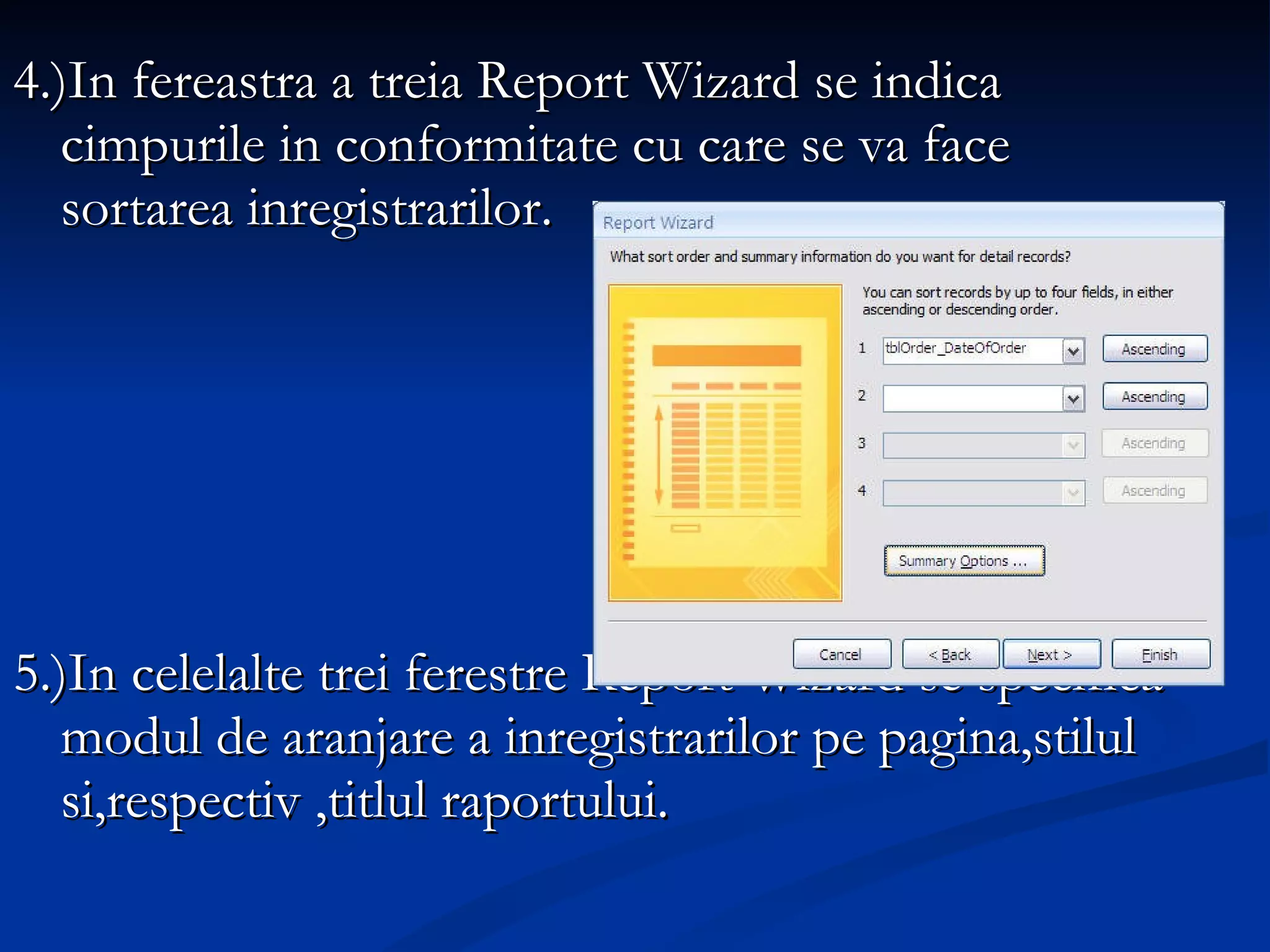 4.)In fereastra a treia Report Wizard se indica cimpurile in conformitate cu care se va face sortarea inregistrarilor. 5.)In celelalte trei ferestre Report Wizard se specifica modul de aranjare a inregistrarilor pe pagina,stilul si,respectiv ,titlul raportului. 