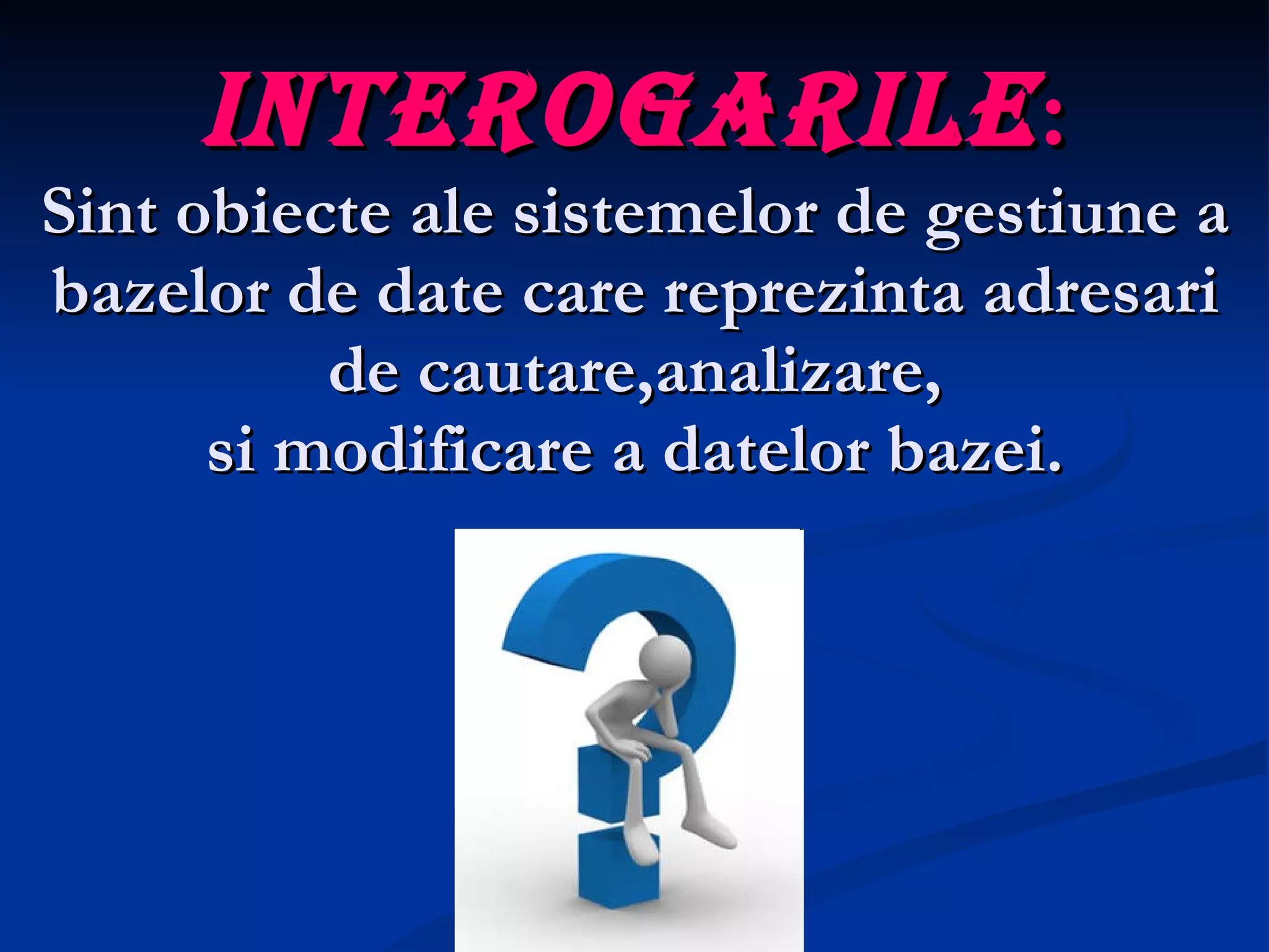 Interogarile : Sint obiecte ale sistemelor de gestiune a bazelor de date care reprezinta adresari de cautare,analizare, si modificare a datelor bazei. 