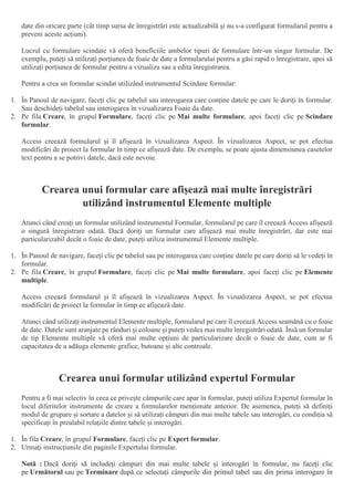 date din oricare parte (cât timp sursa de înregistrări este actualizabilă și nu s-a configurat formularul pentru a
preveni aceste acțiuni).
Lucrul cu formulare scindate vă oferă beneficiile ambelor tipuri de formulare într-un singur formular. De
exemplu, puteți să utilizați porțiunea de foaie de date a formularului pentru a găsi rapid o înregistrare, apoi să
utilizați porțiunea de formular pentru a vizualiza sau a edita înregistrarea.
Pentru a crea un formular scindat utilizând instrumentul Scindare formular:
1. În Panoul de navigare, faceți clic pe tabelul sau interogarea care conține datele pe care le doriți în formular.
Sau deschideți tabelul sau interogarea în vizualizarea Foaie da date.
2. Pe fila Creare, în grupul Formulare, faceți clic pe Mai multe formulare, apoi faceți clic pe Scindare
formular.
Access creează formularul și îl afișează în vizualizarea Aspect. În vizualizarea Aspect, se pot efectua
modificări de proiect la formular în timp ce afișează date. De exemplu, se poate ajusta dimensiunea casetelor
text pentru a se potrivi datele, dacă este nevoie.
Crearea unui formular care afișează mai multe înregistrări
utilizând instrumentul Elemente multiple
Atunci când creați un formular utilizând instrumentul Formular, formularul pe care îl creează Access afișează
o singură înregistrare odată. Dacă doriți un formular care afișează mai multe înregistrări, dar este mai
particularizabil decât o foaie de date, puteți utiliza instrumentul Elemente multiple.
1. În Panoul de navigare, faceți clic pe tabelul sau pe interogarea care conține datele pe care doriți să le vedeți în
formular.
2. Pe fila Creare, în grupul Formulare, faceți clic pe Mai multe formulare, apoi faceți clic pe Elemente
multiple.
Access creează formularul și îl afișează în vizualizarea Aspect. În vizualizarea Aspect, se pot efectua
modificări de proiect la formular în timp ce afișează date.
Atunci când utilizați instrumentul Elemente multiple, formularul pe care îl creează Access seamănă cu o foaie
de date. Datele sunt aranjate pe rânduri și coloane și puteți vedea mai multe înregistrări odată. Însă un formular
de tip Elemente multiple vă oferă mai multe opțiuni de particularizare decât o foaie de date, cum ar fi
capacitatea de a adăuga elemente grafice, butoane și alte controale.
Crearea unui formular utilizând expertul Formular
Pentru a fi mai selectiv în ceea ce privește câmpurile care apar în formular, puteți utiliza Expertul formular în
locul diferitelor instrumente de creare a formularelor menționate anterior. De asemenea, puteți să definiți
modul de grupare și sortare a datelor și să utilizați câmpuri din mai multe tabele sau interogări, cu condiția să
specificați în prealabil relațiile dintre tabele și interogări.
1. În fila Creare, în grupul Formulare, faceți clic pe Expert formular.
2. Urmați instrucțiunile din paginile Expertului formular.
Notă : Dacă doriți să includeți câmpuri din mai multe tabele și interogări în formular, nu faceți clic
pe Următorul sau pe Terminare după ce selectați câmpurile din primul tabel sau din prima interogare în
 