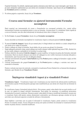 Expertul formular. În schimb, repetați pașii pentru selectarea unui tabel sau a unei interogări, apoi faceți clic
pe toate câmpurile suplimentare pe care doriți să le includeți în formular. Apoi faceți clic pe Următorul sau
pe Terminare pentru a continua.
3. Pe ultima pagină a expertului, faceți clic pe Terminare.
Crearea unui formular cu ajutorul instrumentului Formular
necompletat
Dacă expertul sau instrumentele de creare a formularelor nu corespund cerințelor dvs., puteți utiliza
instrumentul Formular necompletat pentru a crea un formular. Aceasta poate fi o modalitate foarte rapidă de
a crea un formular, mai ales dacă intenționați să introduceți doar câteva câmpuri în acesta.
1. În fila Creare, în grupul Formulare, faceți clic pe Formular necompletat.
Access deschide un formular necompletat în vizualizarea Aspect și afișează panoul Listă de câmpuri.
2. În panoul Listă de câmpuri, faceți clic pe semnul plus (+) lângă tabelul sau tabelele ce conțin câmpurile pe
care doriți să le vedeți în formular.
3. Pentru a adăuga un câmp la formular, faceți dublu clic pe acesta sau glisați-l în formular.
o După adăugarea primului câmp, puteți adăuga mai multe câmpuri odată apăsând lung tasta CTRL, făcând clic
pe mai multe câmpuri și glisându-le în formular în același timp.
o Ordinea tabelelor din panoul Listă de câmpuri se poate modifica, în funcție de partea din formular selectată
momentan. Dacă un anumit câmp pe care doriți să-l adăugați nu este vizibil, încercați să selectați altă parte a
formularului, apoi încercați din nou să adăugați câmpul.
4. Utilizați instrumentele din grupul Antet/Subsol de pe fila Proiect pentru a adăuga la formular o siglă, un titlu
sau data și ora.
5. Utilizați instrumentele din grupul Controale de pe fila Proiect pentru a adăuga o varietate mai mare de
controale la formular.
Pentru o selecție mai mare de controale, comutați la vizualizarea Proiect făcând clic cu butonul din dreapta pe
formular, apoi făcând clic pe Vizualizare Proiect.
Înțelegerea vizualizării Aspect și a vizualizării Proiect
Vizualizarea Aspect Vizualizarea Aspect este vizualizarea cea mai intuitivă de utilizat pentru modificarea
formularului și poate fi folosită pentru aproape toate modificările pe care doriți să le faceți într-un formular în
Access.
În vizualizarea Aspect, formularul rulează efectiv. Prin urmare, puteți vedea datele într-un mod similar cu cel
în care vor apărea în timpul utilizării formularului. Însă puteți, de asemenea, să modificați proiectarea
formularului în această vizualizare. Deoarece puteți vedea datele în timp ce modificați formularul, aceasta este
o vizualizare foarte utilă pentru setarea dimensiunii controalelor sau efectuarea aproape oricărui alt tip de
activitate care afectează aspectul și modul de utilizare a formularului.
Dacă întâlniți o activitate care nu poate fi efectuată în vizualizarea Aspect, puteți comuta la vizualizarea
Proiect. În anumite situații, Access afișează un mesaj care spune că trebuie să comutați la vizualizarea Proiect
înainte să puteți efectua o anumită modificare.
 
