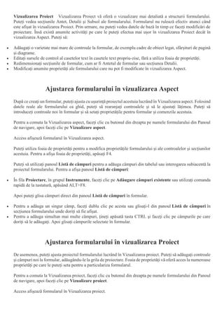 Vizualizarea Proiect Vizualizarea Proiect vă oferă o vizualizare mai detaliată a structurii formularului.
Puteți vedea secțiunile Antet, Detalii și Subsol ale formularului. Formularul nu rulează efectiv atunci când
este afișat în vizualizarea Proiect. Prin urmare, nu puteți vedea datele de bază în timp ce faceți modificări de
proiectare. Însă există anumite activități pe care le puteți efectua mai ușor în vizualizarea Proiect decât în
vizualizarea Aspect. Puteți să:
 Adăugați o varietate mai mare de controale la formular, de exemplu cadre de obiect legat, sfârșituri de pagină
și diagrame.
 Editați sursele de control al casetelor text în casetele text propriu-zise, fără a utiliza foaia de proprietăți.
 Redimensionați secțiunile de formular, cum ar fi Antetul de formular sau secțiunea Detalii.
 Modificați anumite proprietăți ale formularului care nu pot fi modificate în vizualizarea Aspect.
Ajustarea formularului în vizualizarea Aspect
După ce creați un formular, puteți ajusta cu ușurință proiectul acestuia lucrând în Vizualizarea aspect. Folosind
datele reale ale formularului ca ghid, puteți să rearanjați controalele și să le ajustați lățimea. Puteți să
introduceți controale noi în formular și să setați proprietățile pentru formular și comenzile acestuia.
Pentru a comuta la Vizualizarea aspect, faceți clic cu butonul din dreapta pe numele formularului din Panoul
de navigare, apoi faceți clic pe Vizualizare aspect.
Access afișează formularul în Vizualizarea aspect.
Puteți utiliza foaia de proprietăți pentru a modifica proprietățile formularului și ale controalelor și secțiunilor
acestuia. Pentru a afișa foaia de proprietăți, apăsați F4.
Puteți să utilizați panoul Listă de câmpuri pentru a adăuga câmpuri din tabelul sau interogarea subiacentă la
proiectul formularului. Pentru a afișa panoul Listă de câmpuri:
 În fila Proiectare, în grupul Instrumente, faceți clic pe Adăugare câmpuri existente sau utilizați comanda
rapidă de la tastatură, apăsând ALT+F8.
Apoi puteți glisa câmpuri direct din panoul Listă de câmpuri în formular.
 Pentru a adăuga un singur câmp, faceți dublu clic pe acesta sau glisați-l din panoul Listă de câmpuri în
secțiunea formularului unde doriți să fie afișat.
 Pentru a adăuga simultan mai multe câmpuri, țineți apăsată tasta CTRL și faceți clic pe câmpurile pe care
doriți să le adăugați. Apoi glisați câmpurile selectate în formular.
Ajustarea formularului în vizualizarea Proiect
De asemenea, puteți ajusta proiectul formularului lucrând în Vizualizarea proiect. Puteți să adăugați controale
și câmpuri noi la formular, adăugându-le la grila de proiectare. Foaia de proprietăți vă oferă acces la numeroase
proprietăți pe care le puteți seta pentru a particulariza formularul.
Pentru a comuta la Vizualizarea proiect, faceți clic cu butonul din dreapta pe numele formularului din Panoul
de navigare, apoi faceți clic pe Vizualizare proiect.
Access afișează formularul în Vizualizarea proiect.
 