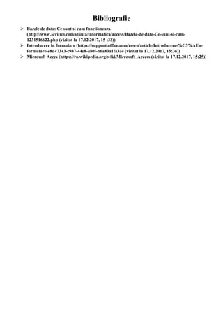 Bibliografie
 Bazele de date: Ce sunt si cum functioneaza
(http://www.scritub.com/stiinta/informatica/access/Bazele-de-date-Ce-sunt-si-cum-
1231516622.php (vizitat la 17.12.2017, 15 :32))
 Introducere în formulare (https://support.office.com/ro-ro/article/Introducere-%C3%AEn-
formulare-e8d47343-c937-44e8-a80f-b6a83a1fa3ae (vizitat la 17.12.2017, 15:36))
 Microsoft Acces (https://ro.wikipedia.org/wiki/Microsoft_Access (vizitat la 17.12.2017, 15:25))
 