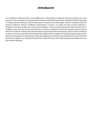 Introducere
Intr-o definiţie, pe înţelesul tuturor, vom înţelege printr-o bază de date o colecţie de informaţii ce descrie mai multe
subiecte similare. Exemplul cel mai apropiat de activitatea medicală este baza de date alcătuită din foile de observaţie
ce însoţesc pacienţii spitalizaţi. Foaia de observaţie se întinde pe mai multe pagini, rubricile constuiente descriind
pacientul (subiectul) internat. Totalitatea caracteristicilor ce descriu un subiect din baza de date alcătuiesc o
înregistrare. Deci baza de date este o reuniune de înregistrări. Fiecare caracteristică poartă numele de câmp. Deci o
înregistrare este reuniunea tuturor caracteristicilor ce compun o înregistrare. Revenind la exemplul anterior, baza de
date este formată din mulţimea foilor de observaţie (ce poartă denumirea de înregistrări), fiecare rubrică constituind
un câmp. Structura tuturor foilor de observaţie este omogenă, fiecare înregistrare conţinând aceleaşi câmpuri (chiar
dacă unele sunt goale). Acest tip de baze de date pot fi organizate şi sub forma unui tabel (destul de mare), liniile fiind
formate din înregistrări, iar coloanele fiind câmpurile. Bazele de date ce pot fi astfel organizate poartă denumirea de
baze de date relaţionale.
 