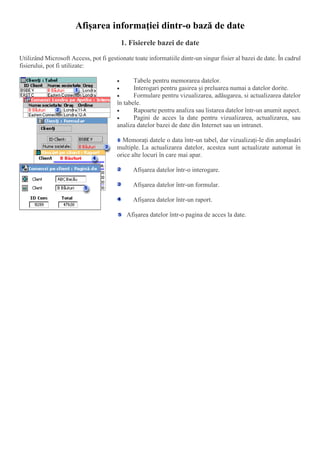 Afişarea informaţiei dintr-o bază de date
1. Fisierele bazei de date
Utilizând Microsoft Access, pot fi gestionate toate informatiile dintr-un singur fisier al bazei de date. În cadrul
fisierului, pot fi utilizate:
 Tabele pentru memorarea datelor.
 Interogari pentru gasirea și preluarea numai a datelor dorite.
 Formulare pentru vizualizarea, adăugarea, si actualizarea datelor
în tabele.
 Rapoarte pentru analiza sau listarea datelor într-un anumit aspect.
 Pagini de acces la date pentru vizualizarea, actualizarea, sau
analiza datelor bazei de date din Internet sau un intranet.
Memorați datele o data într-un tabel, dar vizualizați-le din amplasări
multiple. La actualizarea datelor, acestea sunt actualizate automat în
orice alte locuri în care mai apar.
Afișarea datelor într-o interogare.
Afișarea datelor într-un formular.
Afișarea datelor într-un raport.
Afișarea datelor într-o pagina de acces la date.
 