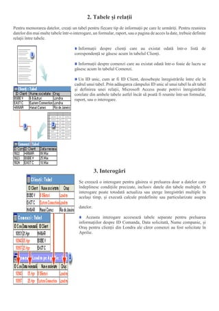 2. Tabele și relații
Pentru memorarea datelor, creați un tabel pentru fiecare tip de informații pe care le urmăriți. Pentru reunirea
datelor din mai multe tabele într-o interogare, un formular, raport, sau o pagina de acces la date, trebuie definite
relații între tabele.
Informații despre clienți care au existat odată într-o listă de
corespondență se găsesc acum în tabelul Clienți.
Informații despre comenzi care au existat odată într-o foaie de lucru se
găsesc acum în tabelul Comenzi.
Un ID unic, cum ar fi ID Client, deosebește înregistrările între ele în
cadrul unui tabel. Prin adăugarea câmpului ID unic al unui tabel la alt tabel
și definirea unei relații, Microsoft Access poate potrivi înregistrările
corelate din ambele tabele astfel încât să poată fi reunite într-un formular,
raport, sau o interogare.
3. Interogări
Se creează o interogare pentru găsirea si preluarea doar a datelor care
îndeplinesc condițiile precizate, inclusiv datele din tabele multiple. O
interogare poate totodată actualiza sau șterge înregistrări multiple în
același timp, și execută calcule predefinite sau particularizate asupra
datelor.
Aceasta interogare accesează tabele separate pentru preluarea
informațiilor despre ID Comanda, Data solicitată, Nume companie, și
Oraș pentru clienții din Londra ale căror comenzi au fost solicitate în
Aprilie.
 