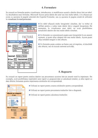 4. Formulare
Se creează un formular pentru vizualizarea, introducerea, si modificarea ușoară a datelor direct într-un tabel.
La deschiderea unui formular, Microsoft Access preia datele din unul sau mai multe tabele, si le afișeaza pe
ecran cu așezarea în pagină selectată din Expertul Formular, sau cu așezarea în pagina creată de utilizator
în vizualizare în mod proiectare.
Un tabel afișează multe înregistrări simultan, dar va trebui să
defilați pentru a vedea toate datele într-o singură înregistrare. De
asemenea, la vizualizarea unui tabel, nu aveți posibilitatea
actualizării datelor din mai multe tabele simultan.
Un formular se concentrează asupra unei înregistrări la un anumit
moment, și poate afișa câmpuri din mai multe tabele. Acesta poate
afișa totodată imagini si alte obiecte.
Un formular poate conține un buton care să imprime, să deschidă
alte obiecte, sau să execute automat activități.
5. Rapoarte
Se creează un raport pentru analiza datelor sau prezentarea acestora într-un anumit mod la imprimare. De
exemplu, aveti posibilitatea imprimării unui raport ce grupează date și calculează totaluri, și altui raport cu
date diferite formatate pentru imprimarea etichetelor de corespondență.
Utilizați un raport pentru crearea etichetelor pentru corespondență.
Utilizați un raport pentru prezentarea totalurilor într-o diagramă.
Utilizați un raport pentru calcularea totalurilor.
 