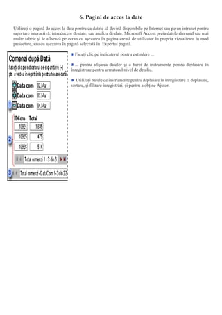 6. Pagini de acces la date
Utilizați o pagină de acces la date pentru ca datele să devină disponibile pe Internet sau pe un intranet pentru
raportare interactivă, introducere de date, sau analiza de date. Microsoft Access preia datele din unul sau mai
multe tabele și le afisează pe ecran cu așezarea în pagina creată de utilizator în propria vizualizare în mod
proiectare, sau cu așezarea în pagină selectată în Expertul pagină.
Faceți clic pe indicatorul pentru extindere ...
... pentru afișarea datelor și a barei de instrumente pentru deplasare în
înregistrare pentru urmatorul nivel de detaliu.
Utilizați barele de instrumente pentru deplasare în înregistrare la deplasare,
sortare, și filtrare înregistrări, și pentru a obține Ajutor.
 
