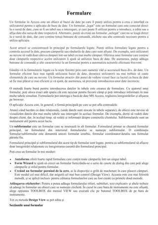 Formulare
Un formular în Access este un obiect al bazei de date pe care îl puteți utiliza pentru a crea o interfață cu
utilizatorul pentru o aplicație de baze de date. Un formular „legat” este un formular care este conectat direct
la o sursă de date, cum ar fi un tabel sau o interogare, și care poate fi utilizat pentru a introduce, a edita sau a
afișa date din sursa de date respectivă. Alternativ, puteți să creați un formular „nelegat” care nu se leagă direct
la o sursă de date, dar care conține totuși butoane de comandă, etichete sau alte controale necesare pentru a
utiliza aplicația.
Acest articol se concentrează în principal pe formularele legate. Puteți utiliza formulare legate pentru a
controla accesul la date, precum câmpurile sau rândurile de date care sunt afișate. De exemplu, unii utilizatori
au nevoie să vadă doar câteva câmpuri într-un tabel cu mai multe câmpuri. Oferirea unui formular care conține
doar câmpurile respective acelor utilizatori îi ajută să utilizeze baza de date. De asemenea, puteți adăuga
butoane de comandă și alte caracteristici la un formular pentru a automatiza acțiunile efectuate frecvent.
Gândiți-vă la formularele legate ca la niște ferestre prin care oamenii văd și accesează baza dvs. de date. Un
formular eficient face mai rapidă utilizarea bazei de date, deoarece utilizatorii nu mai trebuie să caute
elementele de care au nevoie. Un formular atractiv din punct de vedere vizual face ca lucrul cu baza de date
să fie mai plăcut și mai eficient și vă ajută, de asemenea, să preveniți introducerea unor date incorecte.
O metodă foarte bună pentru introducerea datelor în tabele este crearea de formulare. Cu ajutorul unui
formular, poți aloca exact atât spațiu cât este necesar pentru fiecare câmp și poți introduce informații în mai
multe tabele simultan. Formularele pot interoga o bază de date MS Access, regăsirea înregistrărilor și afișarea
pe browser.
O aplicație Access este, în general, o formă principală pe care se pot afla controalele.
Atunci când lucrăm cu date relaționale, (unde datele sunt stocate în tabele separate), de obicei este nevoie să
vizualizăm datele din mai multe tabele sau interogări în același formular. De exemplu, doriți să vedeți date
despre client, dar, în același timp, să vedeți și informații despre comenzile clientului. Subformularele sunt un
instrument util pentru acest lucru.
Un subformular este un formular care se inserează în alt formular. Formularul primar se cheamă formular
principal, iar formularul din interiorul formularului se numește subformular. O combinație
formular/subformular este denumită uneori formular ierarhic, formular coordonator/detaliu sau formular
părinte/fiu.
Formularul principal și subformularul din acest tip de formular sunt legate, pentru ca subformularul să afișeze
doar înregistrări relaționate cu înregistrarea curentă din formularul principal.
Poți crea un formular în trei moduri:
 Autoforms oferă foarte rapid formulare care conțin toate câmpurile într-un singur tabel.
 Form Wizard te ajută să creezi un formular furnizându-se o serie de casete de dialog din care poți alege
câmpurile și stilul pentru formular.
 Creând un formular pornind de la zero, ai la dispoziție o grilă de machetare în care plasezi câmpuri.
Este modul cel mai dificil, dar asigură cel mai bun control (Design View). Aceasta este cea mai folosită
metodă, și se aplică inclusiv pentru editarea formularelor care au fost create cu primele două metode.
Adăugarea etichetelor: Pentru a putea adăuga formularului titluri, subtitluri, text explicativ și altele trebuie
să adaugi în formular un obiect care se numește etichetă. În cazul în care bara de instrumente nu este afișată,
alege opțiunea TOOLBOX din meniul VIEW sau execută clic pe butonul TOOLBOX de pe bara de
instrumente.
Tot cu metoda Design View se pot edita și
Secțiunile unui formular
 