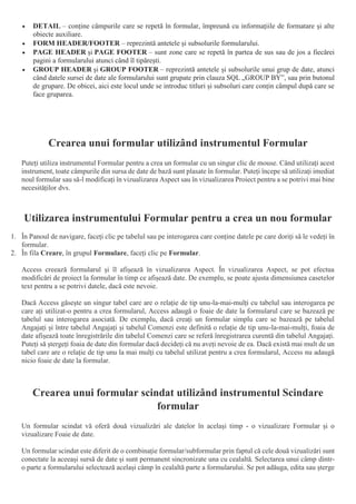  DETAIL – conține câmpurile care se repetă în formular, împreună cu informațiile de formatare și alte
obiecte auxiliare.
 FORM HEADER/FOOTER – reprezintă antetele și subsolurile formularului.
 PAGE HEADER și PAGE FOOTER – sunt zone care se repetă în partea de sus sau de jos a fiecărei
pagini a formularului atunci când îl tipărești.
 GROUP HEADER și GROUP FOOTER – reprezintă antetele și subsolurile unui grup de date, atunci
când datele sursei de date ale formularului sunt grupate prin clauza SQL „GROUP BY”, sau prin butonul
de grupare. De obicei, aici este locul unde se introduc titluri și subsoluri care conțin câmpul după care se
face gruparea.
Crearea unui formular utilizând instrumentul Formular
Puteți utiliza instrumentul Formular pentru a crea un formular cu un singur clic de mouse. Când utilizați acest
instrument, toate câmpurile din sursa de date de bază sunt plasate în formular. Puteți începe să utilizați imediat
noul formular sau să-l modificați în vizualizarea Aspect sau în vizualizarea Proiect pentru a se potrivi mai bine
necesităților dvs.
Utilizarea instrumentului Formular pentru a crea un nou formular
1. În Panoul de navigare, faceți clic pe tabelul sau pe interogarea care conține datele pe care doriți să le vedeți în
formular.
2. În fila Creare, în grupul Formulare, faceți clic pe Formular.
Access creează formularul și îl afișează în vizualizarea Aspect. În vizualizarea Aspect, se pot efectua
modificări de proiect la formular în timp ce afișează date. De exemplu, se poate ajusta dimensiunea casetelor
text pentru a se potrivi datele, dacă este nevoie.
Dacă Access găsește un singur tabel care are o relație de tip unu-la-mai-mulți cu tabelul sau interogarea pe
care ați utilizat-o pentru a crea formularul, Access adaugă o foaie de date la formularul care se bazează pe
tabelul sau interogarea asociată. De exemplu, dacă creați un formular simplu care se bazează pe tabelul
Angajați și între tabelul Angajați și tabelul Comenzi este definită o relație de tip unu-la-mai-mulți, foaia de
date afișează toate înregistrările din tabelul Comenzi care se referă înregistrarea curentă din tabelul Angajați.
Puteți să ștergeți foaia de date din formular dacă decideți că nu aveți nevoie de ea. Dacă există mai mult de un
tabel care are o relație de tip unu la mai mulți cu tabelul utilizat pentru a crea formularul, Access nu adaugă
nicio foaie de date la formular.
Crearea unui formular scindat utilizând instrumentul Scindare
formular
Un formular scindat vă oferă două vizualizări ale datelor în același timp - o vizualizare Formular și o
vizualizare Foaie de date.
Un formular scindat este diferit de o combinație formular/subformular prin faptul că cele două vizualizări sunt
conectate la aceeași sursă de date și sunt permanent sincronizate una cu cealaltă. Selectarea unui câmp dintr-
o parte a formularului selectează același câmp în cealaltă parte a formularului. Se pot adăuga, edita sau șterge
 