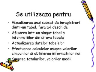 Se utilizeaza pentru Vizualizarea unui subset de inregistrari dintr-un tabel, fara a-l deschide Afisarea intr-un singur tabel a informatiilor din citeva tabele Actualizarea datelor tabelelor Efectuarea calculelor asupra valorilor cimpurilor si obtinerea informatiilor noi Crearea totalurilor, valorilor medii 