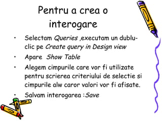 Pentru a crea o interogare Selectam  Queries  ,executam un dublu-clic pe  Create query in Design view Apare  Show Table Alegem cimpurile care vor fi utilizate pentru scrierea criteriului de selectie si cimpurile alw caror valori vor fi afisate. Salvam interogarea : Save   