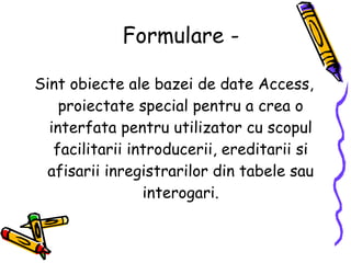 Formulare - Sint obiecte ale bazei de date Access, proiectate special pentru a crea o interfata pentru utilizator cu scopul facilitarii introducerii, ereditarii si afisarii inregistrarilor din tabele sau interogari. 