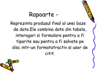 Rapoarte - Reprezinta produsul final al unei baze de date.Ele combina date din tabele, interogari si formulare pentru a fi tiparite sau pentru a fi salvate pe disc intr-un formatatractiv si usor de citit. 