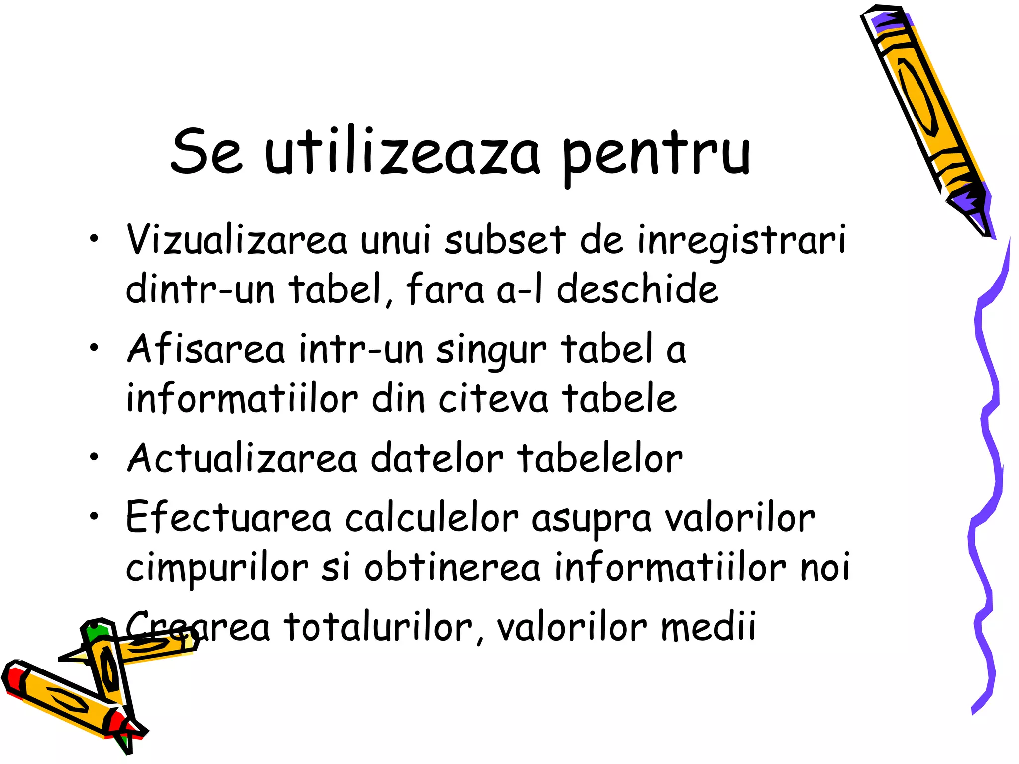 Se utilizeaza pentru Vizualizarea unui subset de inregistrari dintr-un tabel, fara a-l deschide Afisarea intr-un singur tabel a informatiilor din citeva tabele Actualizarea datelor tabelelor Efectuarea calculelor asupra valorilor cimpurilor si obtinerea informatiilor noi Crearea totalurilor, valorilor medii 