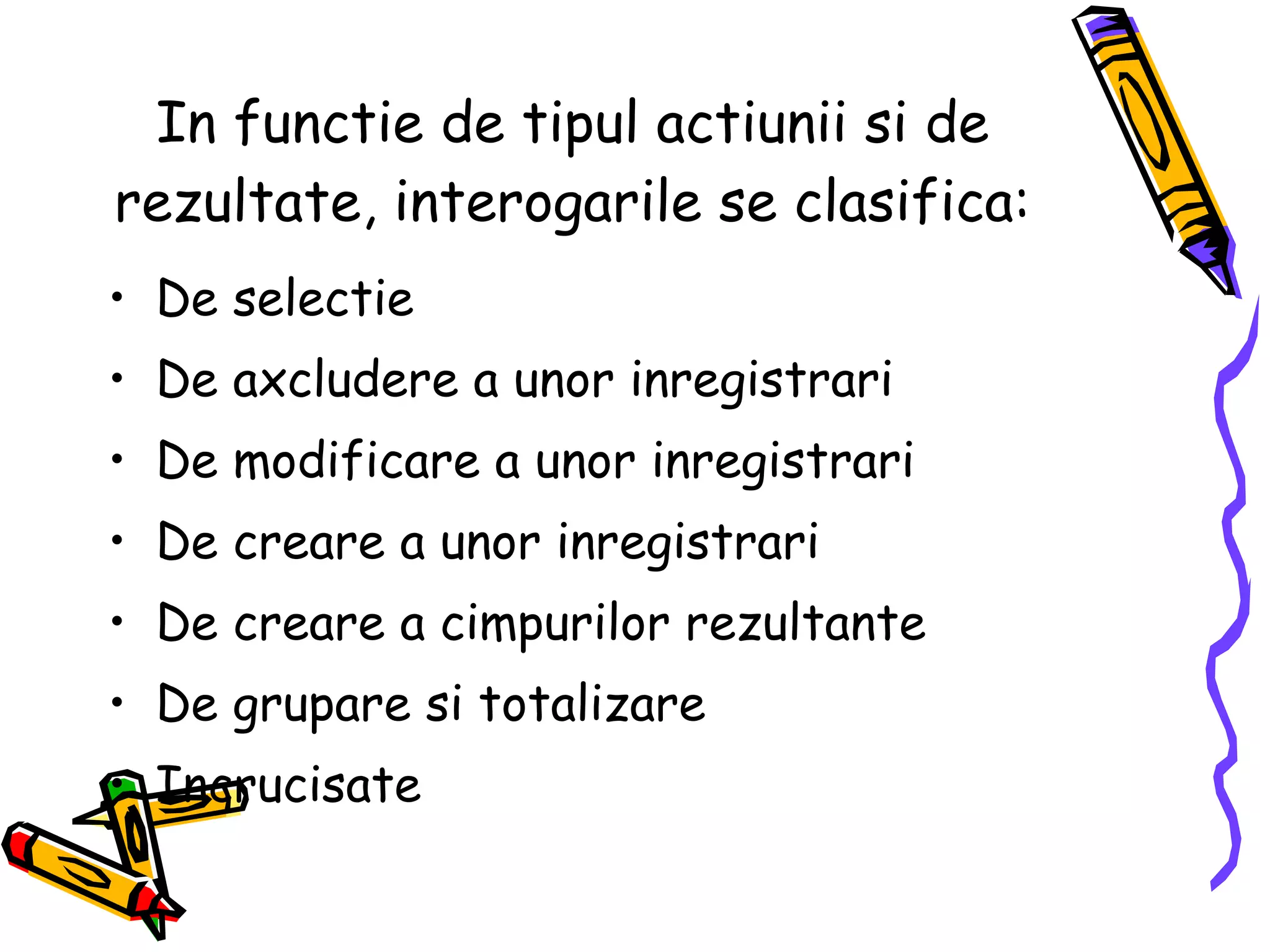 In functie de tipul actiunii si de rezultate, interogarile se clasifica: De selectie De axcludere a unor inregistrari De modificare a unor inregistrari De creare a unor inregistrari De creare a cimpurilor rezultante De grupare si totalizare  Incrucisate 