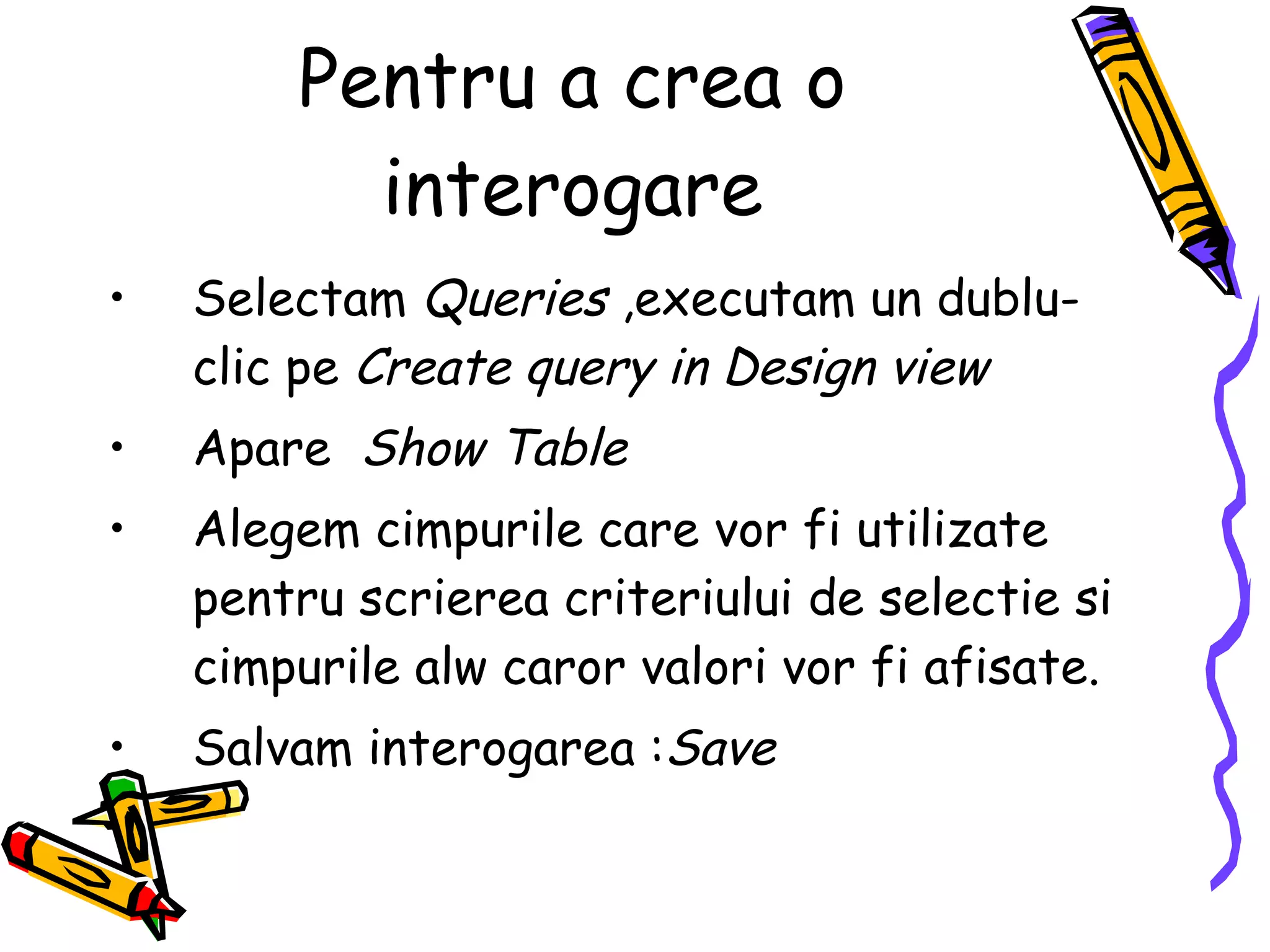 Pentru a crea o interogare Selectam  Queries  ,executam un dublu-clic pe  Create query in Design view Apare  Show Table Alegem cimpurile care vor fi utilizate pentru scrierea criteriului de selectie si cimpurile alw caror valori vor fi afisate. Salvam interogarea : Save   