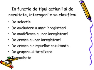 In functie de tipul actiunii si de rezultate, interogarile se clasifica: De selectie De axcludere a unor inregistrari De modificare a unor inregistrari De creare a unor inregistrari De creare a cimpurilor rezultante De grupare si totalizare  Incrucisate 