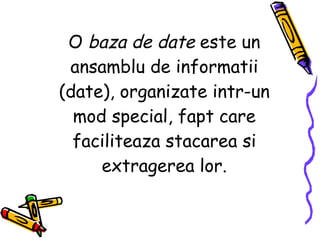 O  baza de date  este un ansamblu de informatii (date), organizate intr-un mod special, fapt care faciliteaza stacarea si extragerea lor. 