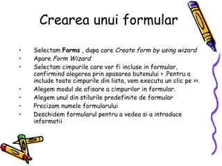 Crearea unui formular Selectam  Forms  , dupa care  Create form by using wizard Apare  Form Wizard  Selectam cimpurile care vor fi incluse in formular, confirmind alegerea prin apasarea butonului > .Pentru a include toate cimpurile din lista, vom executa un clic pe >>. Alegem modul de afisare a cimpurilor in formular. Alegem unul din stilurile predefinite de formular Precizam numele formularului Deschidem formularul pentru a vedea si a introduce informatii 