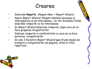 Crearea Selectam  Reports  .Alegem  New -> Report Wizard Apare  Report Wizard.  Alegem tabelele necesare si interogharea ce ne intereseaza , iar din  Available Fields  selectam cimpurile ce ne intereseaza  In  Report Wizard  selectam cimpurile, dupa care se va face gruparea inregistrarilor Indicam cimpurile in conformitate cu care se va face sortarea  inregistrarilor  In cele 3 ferestre  Report Wizard  specificam modul de aranjare a inregistrarilor pe pagiona, stilul si titlul raportului 