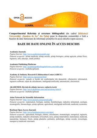 Compartimentul Referinţe şi cercetare bibliografică din cadrul Bibliotecii
Universităţii „Dunărea de Jos” din Galaţi pune la dispoziţia comunităţii o listă a
bazelor de date furnizoare de informaţii ştiinţifice în acces deschis (open access).

          BAZE DE DATE ONLINE ÎN ACCES DESCHIS

Academic Journals
Pagina Internet: http://www.academicjournals.org/
Domenii acoperite: ştiinţe medicale, ştiinţe sociale, ştiinţe biologice, ştiinţe agricole, ştiinţe fizice,
inginerie, artă, educaţie, studii juridice.

Academic Publishing Platforms
Pagina Internet: http://academicpublishingplatforms.com/index.php
Domenii acoperite: multidisciplinară.

Academy & Industry Research Collaboration Center (AIRCC)
Pagina Internet: http://airccse.org/journal.html
Domenii acoperite: jurnale şi lucrări ale conferinţelor din domeniile: cibernetică, informatică,
inginerie software, reţele de calculatoare, inteligenţă artificială, automatizări, electronică.

AKADEMOS. Revistă de ştiinţă, inovare, cultură şi artă
Pagina Internet: http://www.akademos.asm.md/taxonomy/term/6
Domenii acoperite: multidisciplinară

Asian Network for Scientific Information
Pagina Internet: http://www.ansinet.com/journals.php
Domenii acoperite: matematică, biologie, nutriţie, biotehnologie, industrie alimentară, ecologie,
oceanografie, farmacologie, ştiinţe aplicate, agricultură, inteligenţă artificială, medicină, economie.

Bentham Open Access Journals
Pagina Internet: http://www.benthamscience.com/open/
Domenii acoperite: agricultură, biologie, chimie, calculatoare, stomatologie, energetică, inginerie,
ştiinţa mediului, industrie alimentară, silvicultură, nave, ştiinţa materialelor, matematică, medicină,
nanoştiinţe, farmacie, fizică, ştiinţa plantelor, psihiatrie, psihologie, ştiinţe sociale, toxicologie,
transport şi medicină veterinară.


                                                    1
 