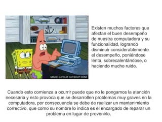 Existen muchos factores que 
afectan el buen desempeño 
de nuestra computadora y su 
funcionalidad, logrando 
disminuir considerablemente 
el desempeño, poniéndose 
lenta, sobrecalentándose, o 
haciendo mucho ruido. 
Cuando esto comienza a ocurrir puede que no le pongamos la atención 
necesaria y esto provoca que se desarrollen problemas muy graves en la 
computadora, por consecuencia se debe de realizar un mantenimiento 
correctivo, que como su nombre lo indica es el encargado de reparar un 
problema en lugar de prevenirlo. 
 