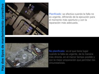 Hay dos tipos de mantenimiento correctivo 
Planificado: se efectúa cuando la falla no 
es urgente, difiriendo de la ejecución para 
el momento más oportuno y con la 
reparación más adecuada. 
No planificado: es el que tiene lugar 
cuando la falla es urgente, de la manera 
más directa, en el menor tiempo posible y 
con la mejor preparación que permitan las 
circunstancias. 
 